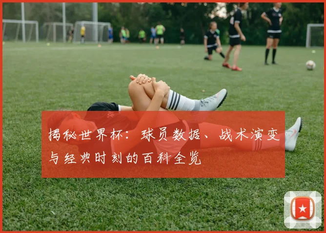 揭秘世界杯：球员数据、战术演变与经典时刻的百科全览