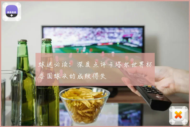 球迷必读:深度点评卡塔尔世界杯各国球衣的成败得失