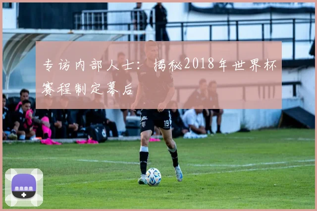 专访内部人士:揭秘2018年世界杯赛程制定幕后