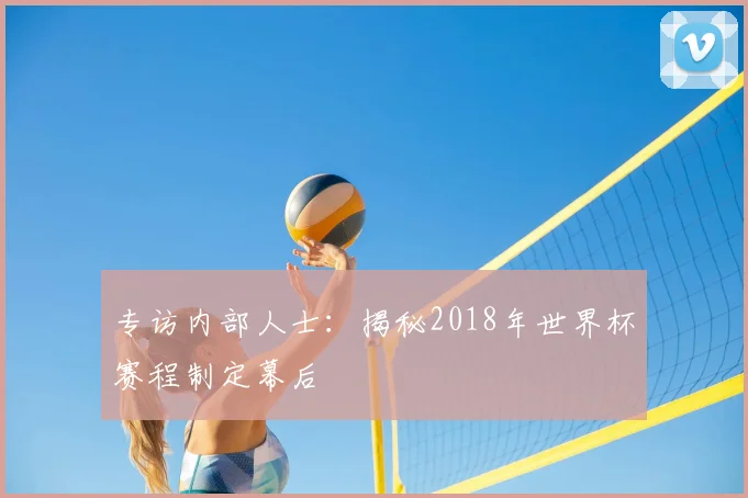 专访内部人士:揭秘2018年世界杯赛程制定幕后