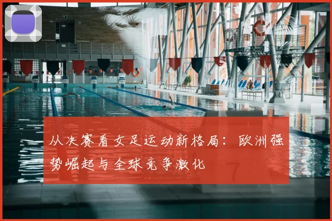 从决赛看女足运动新格局:欧洲强势崛起与全球竞争激化