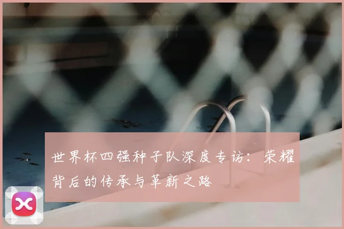 世界杯四强种子队深度专访:荣耀背后的传承与革新之路