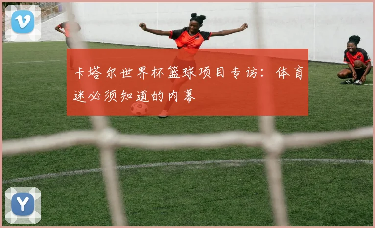 卡塔尔世界杯篮球项目专访：体育迷必须知道的内幕