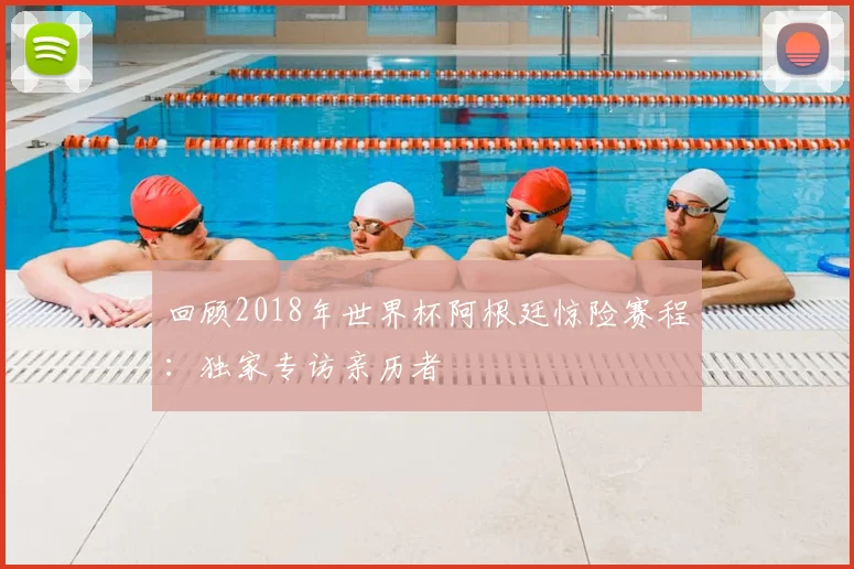 回顾2018年世界杯阿根廷惊险赛程：独家专访亲历者