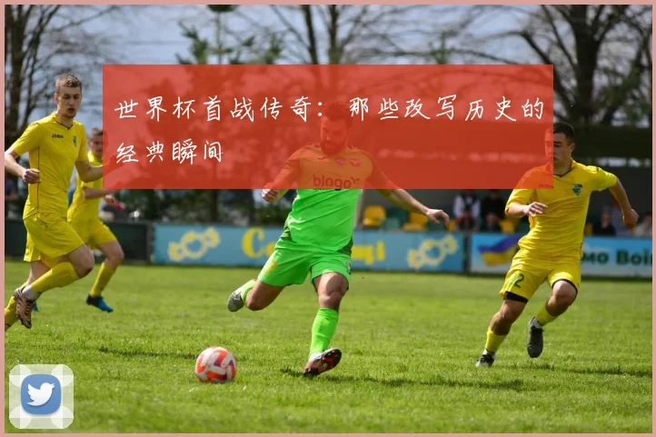 世界杯首战传奇:那些改写历史的经典瞬间