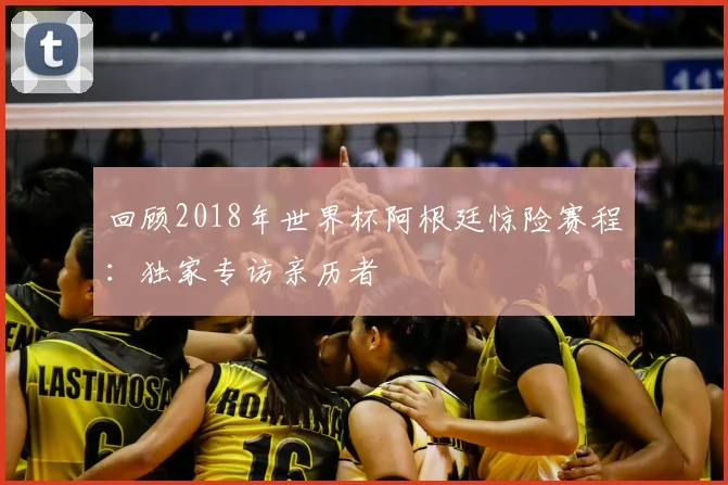 回顾2018年世界杯阿根廷惊险赛程：独家专访亲历者