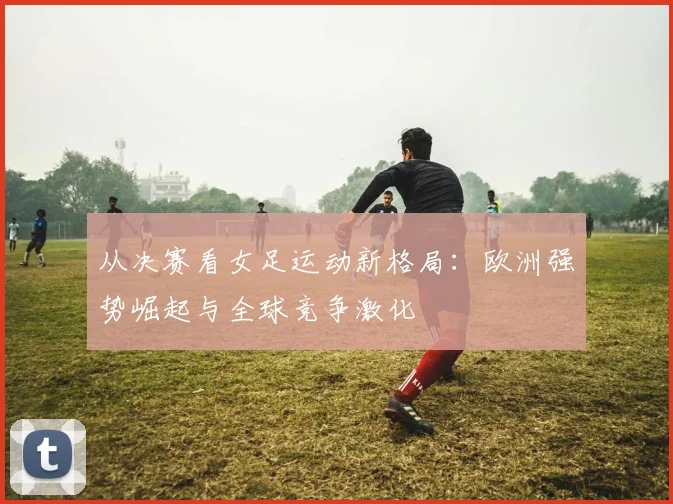从决赛看女足运动新格局：欧洲强势崛起与全球竞争激化