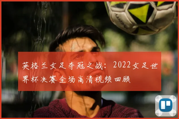 英格兰女足夺冠之战：2022女足世界杯决赛全场高清视频回顾