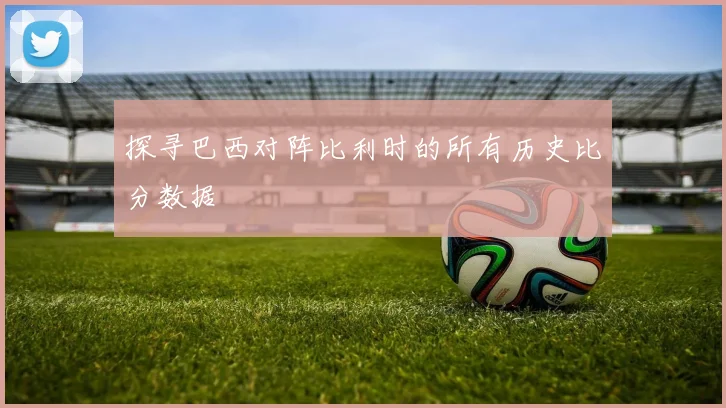 探寻巴西对阵比利时的所有历史比分数据