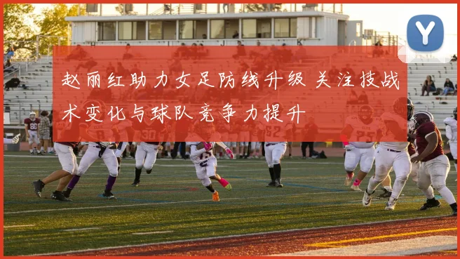 赵丽红助力女足防线升级 关注技战术变化与球队竞争力提升