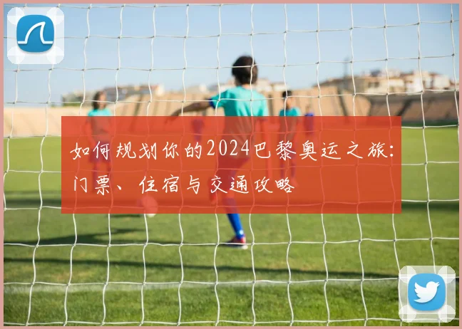 如何规划你的2024巴黎奥运之旅：门票、住宿与交通攻略