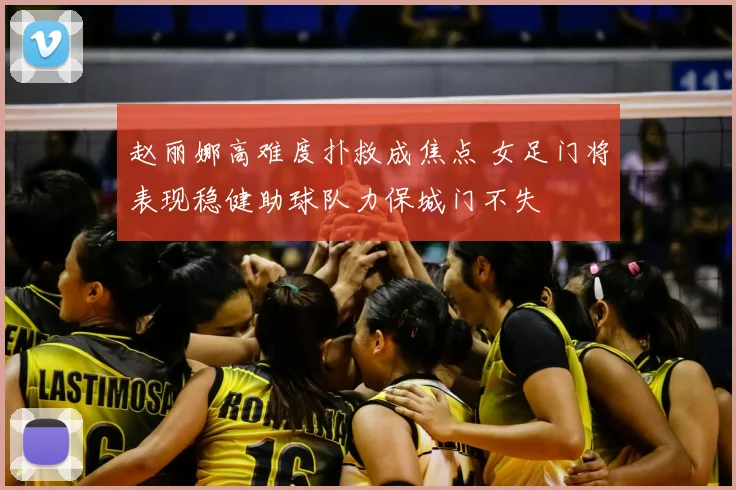 赵丽娜高难度扑救成焦点 女足门将表现稳健助球队力保城门不失