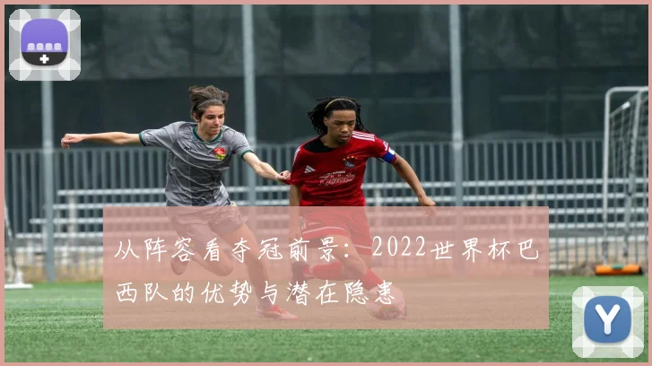 从阵容看夺冠前景：2022世界杯巴西队的优势与潜在隐患