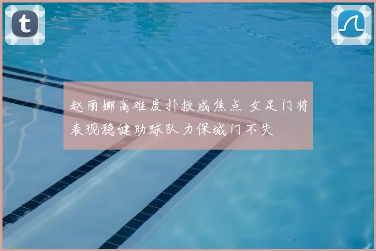 赵丽娜高难度扑救成焦点 女足门将表现稳健助球队力保城门不失