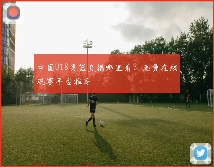 中国U18男篮直播哪里看？免费在线观赛平台推荐