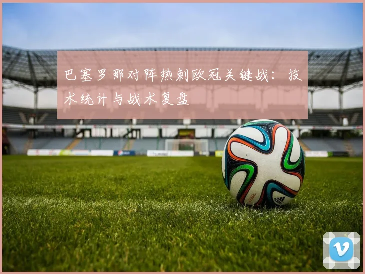 巴塞罗那对阵热刺欧冠关键战：技术统计与战术复盘