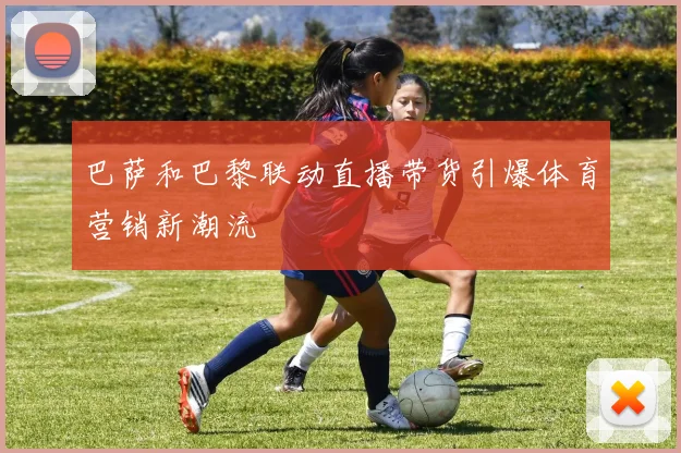 巴萨和巴黎联动直播带货引爆体育营销新潮流