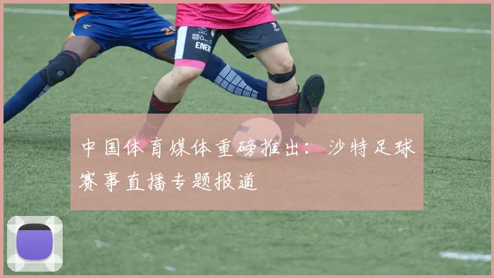 中国体育媒体重磅推出：沙特足球赛事直播专题报道