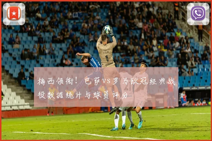 梅西领衔！巴萨vs罗马欧冠经典战役数据统计与球员评分