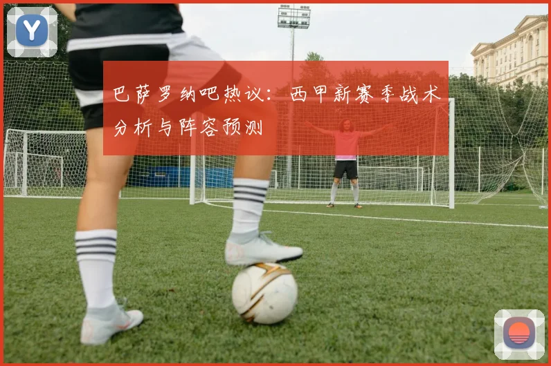 巴萨罗纳吧热议：西甲新赛季战术分析与阵容预测
