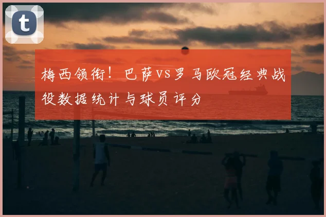 梅西领衔！巴萨vs罗马欧冠经典战役数据统计与球员评分