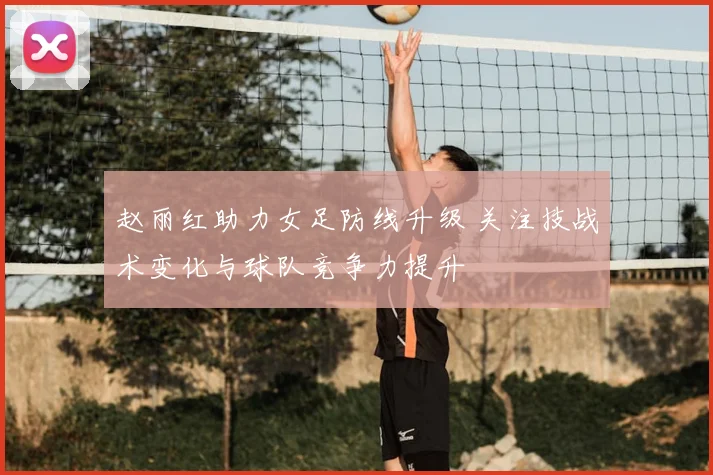 赵丽红助力女足防线升级 关注技战术变化与球队竞争力提升